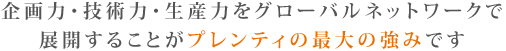 企画力・技術力・生産力をグローバルネットワークで展開することがプレンティの最大の強みです